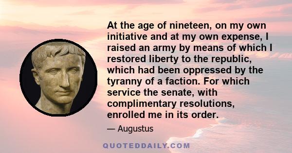 At the age of nineteen, on my own initiative and at my own expense, I raised an army by means of which I restored liberty to the republic, which had been oppressed by the tyranny of a faction. For which service the