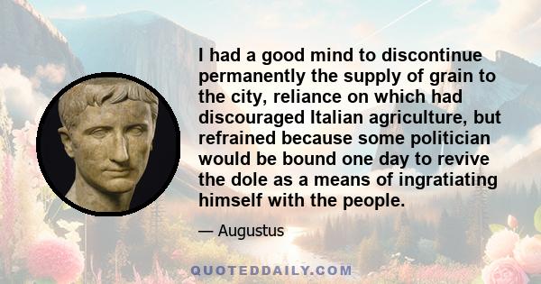 I had a good mind to discontinue permanently the supply of grain to the city, reliance on which had discouraged Italian agriculture, but refrained because some politician would be bound one day to revive the dole as a