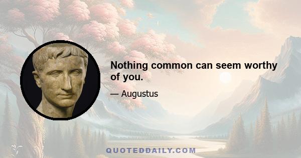 Nothing common can seem worthy of you.