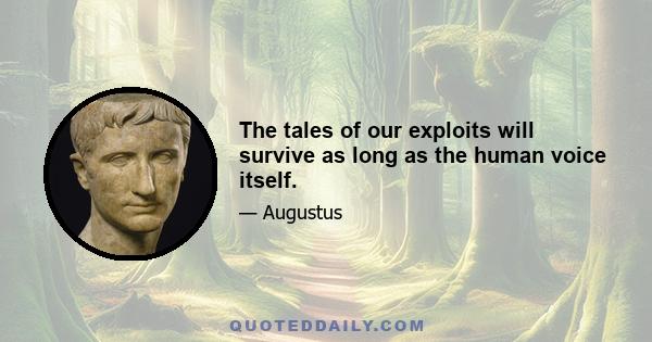 The tales of our exploits will survive as long as the human voice itself.