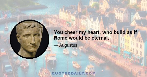 You cheer my heart, who build as if Rome would be eternal.