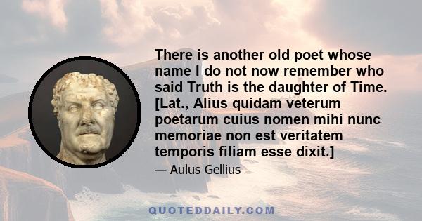 There is another old poet whose name I do not now remember who said Truth is the daughter of Time. [Lat., Alius quidam veterum poetarum cuius nomen mihi nunc memoriae non est veritatem temporis filiam esse dixit.]