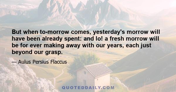 But when to-morrow comes, yesterday's morrow will have been already spent: and lo! a fresh morrow will be for ever making away with our years, each just beyond our grasp.