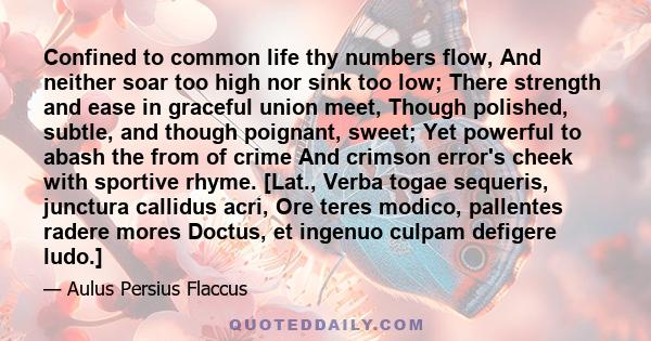 Confined to common life thy numbers flow, And neither soar too high nor sink too low; There strength and ease in graceful union meet, Though polished, subtle, and though poignant, sweet; Yet powerful to abash the from