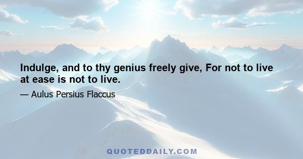 Indulge, and to thy genius freely give, For not to live at ease is not to live.