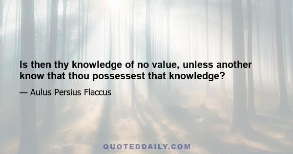 Is then thy knowledge of no value, unless another know that thou possessest that knowledge?