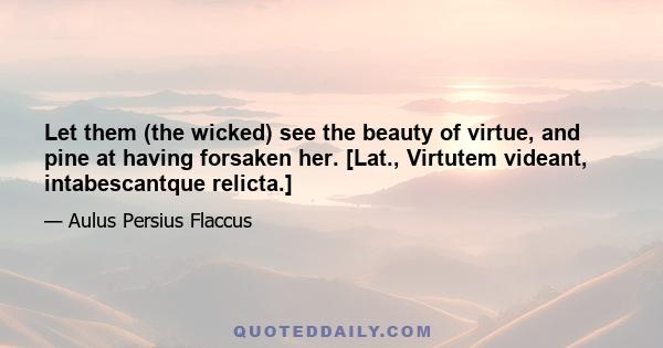 Let them (the wicked) see the beauty of virtue, and pine at having forsaken her. [Lat., Virtutem videant, intabescantque relicta.]