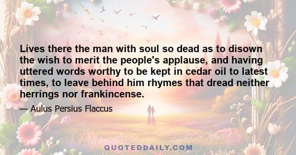 Lives there the man with soul so dead as to disown the wish to merit the people's applause, and having uttered words worthy to be kept in cedar oil to latest times, to leave behind him rhymes that dread neither herrings 