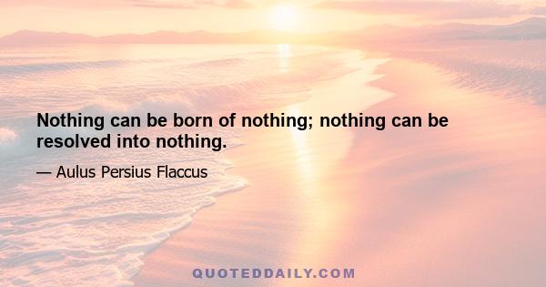 Nothing can be born of nothing; nothing can be resolved into nothing.