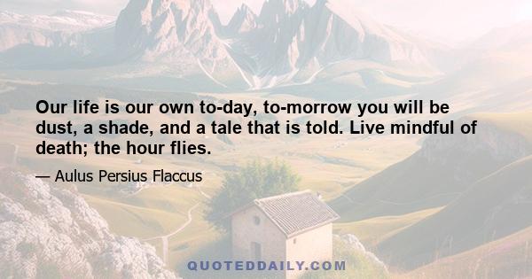 Our life is our own to-day, to-morrow you will be dust, a shade, and a tale that is told. Live mindful of death; the hour flies.