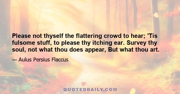 Please not thyself the flattering crowd to hear; 'Tis fulsome stuff, to please thy itching ear. Survey thy soul, not what thou does appear, But what thou art.