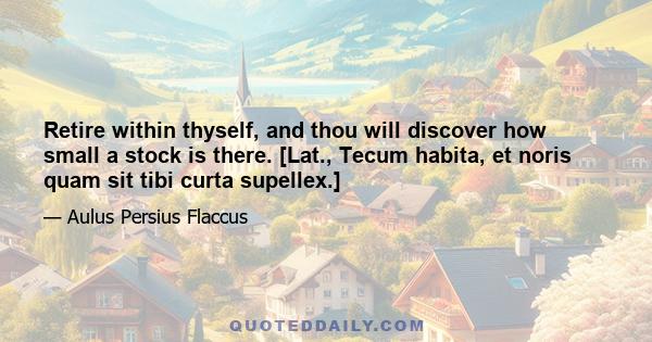 Retire within thyself, and thou will discover how small a stock is there. [Lat., Tecum habita, et noris quam sit tibi curta supellex.]