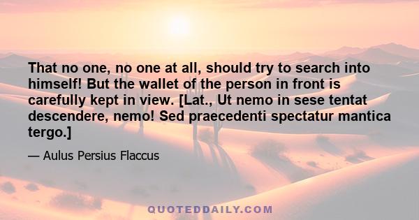 That no one, no one at all, should try to search into himself! But the wallet of the person in front is carefully kept in view. [Lat., Ut nemo in sese tentat descendere, nemo! Sed praecedenti spectatur mantica tergo.]