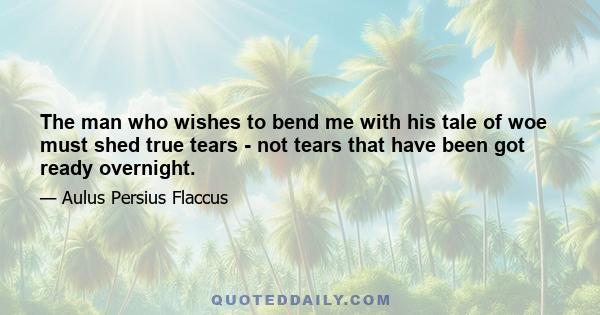 The man who wishes to bend me with his tale of woe must shed true tears - not tears that have been got ready overnight.