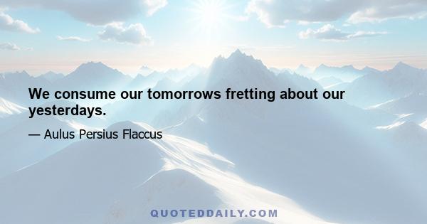 We consume our tomorrows fretting about our yesterdays.