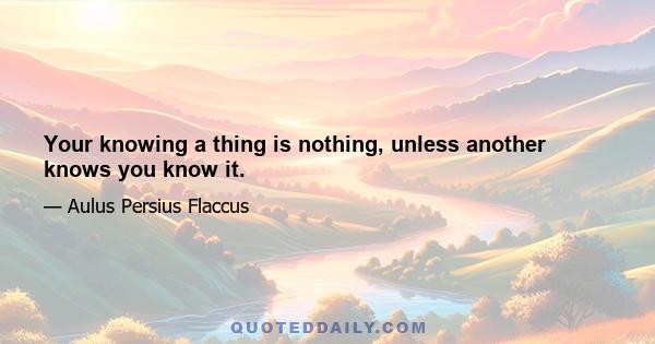 Your knowing a thing is nothing, unless another knows you know it.