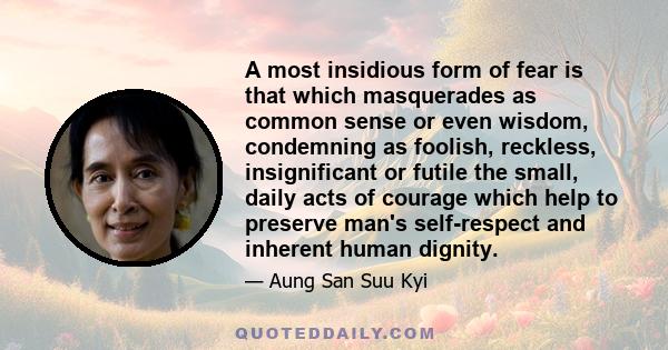 A most insidious form of fear is that which masquerades as common sense or even wisdom, condemning as foolish, reckless, insignificant or futile the small, daily acts of courage which help to preserve man's self-respect 