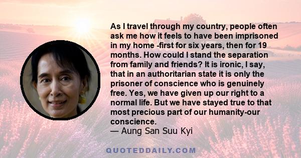 As I travel through my country, people often ask me how it feels to have been imprisoned in my home -first for six years, then for 19 months. How could I stand the separation from family and friends? It is ironic, I