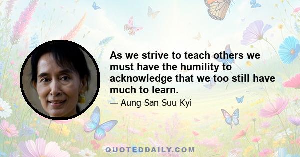 As we strive to teach others we must have the humility to acknowledge that we too still have much to learn.