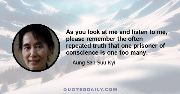 As you look at me and listen to me, please remember the often repeated truth that one prisoner of conscience is one too many.