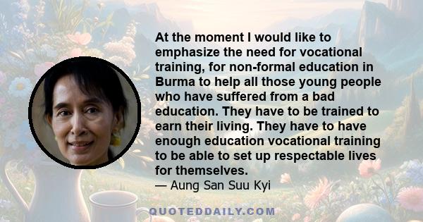 At the moment I would like to emphasize the need for vocational training, for non-formal education in Burma to help all those young people who have suffered from a bad education. They have to be trained to earn their