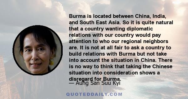 Burma is located between China, India, and South East Asia. So it is quite natural that a country wanting diplomatic relations with our country would pay attention to who our regional neighbors are. It is not at all