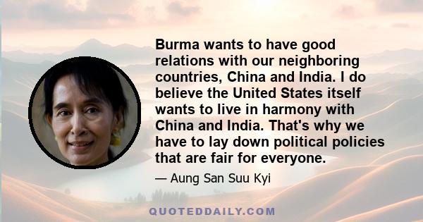 Burma wants to have good relations with our neighboring countries, China and India. I do believe the United States itself wants to live in harmony with China and India. That's why we have to lay down political policies