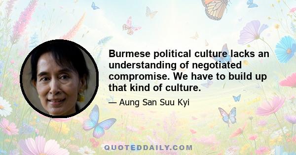 Burmese political culture lacks an understanding of negotiated compromise. We have to build up that kind of culture.