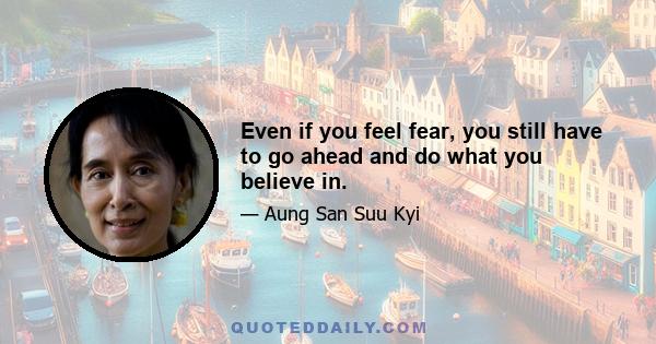 Even if you feel fear, you still have to go ahead and do what you believe in.