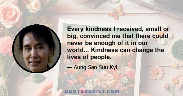 Every kindness I received, small or big, convinced me that there could never be enough of it in our world... Kindness can change the lives of people.