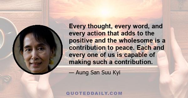 Every thought, every word, and every action that adds to the positive and the wholesome is a contribution to peace. Each and every one of us is capable of making such a contribution.