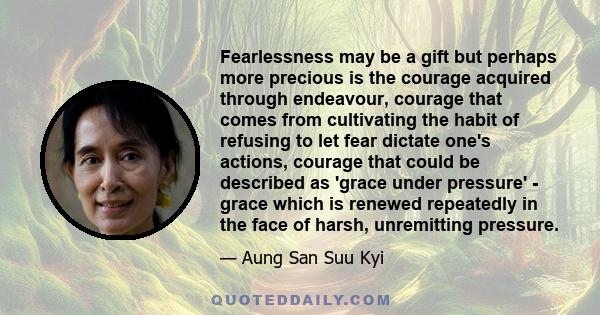 Fearlessness may be a gift but perhaps more precious is the courage acquired through endeavour, courage that comes from cultivating the habit of refusing to let fear dictate one's actions, courage that could be