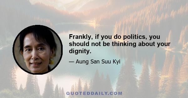 Frankly, if you do politics, you should not be thinking about your dignity.