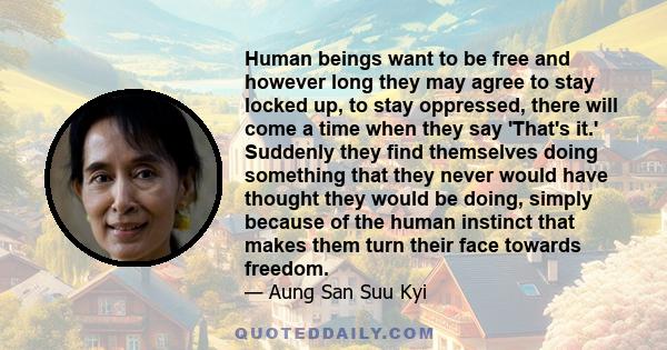 Human beings want to be free and however long they may agree to stay locked up, to stay oppressed, there will come a time when they say 'That's it.' Suddenly they find themselves doing something that they never would