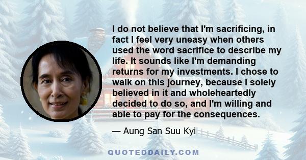 I do not believe that I'm sacrificing, in fact I feel very uneasy when others used the word sacrifice to describe my life. It sounds like I'm demanding returns for my investments. I chose to walk on this journey,