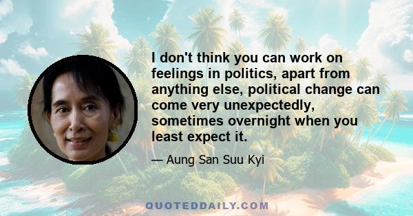 I don't think you can work on feelings in politics, apart from anything else, political change can come very unexpectedly, sometimes overnight when you least expect it.