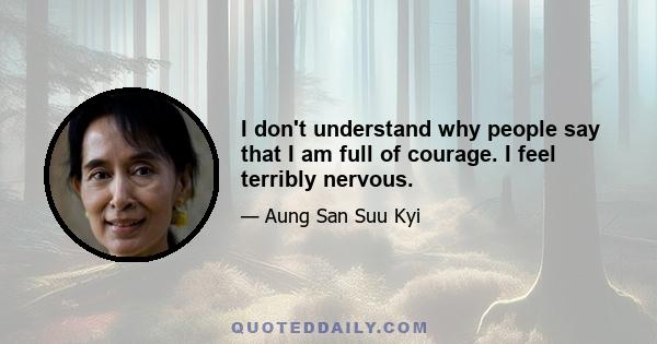 I don't understand why people say that I am full of courage. I feel terribly nervous.