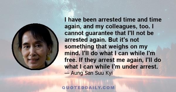 I have been arrested time and time again, and my colleagues, too. I cannot guarantee that I'll not be arrested again. But it's not something that weighs on my mind. I'll do what I can while I'm free. If they arrest me