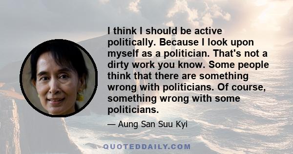 I think I should be active politically. Because I look upon myself as a politician. That's not a dirty work you know. Some people think that there are something wrong with politicians. Of course, something wrong with