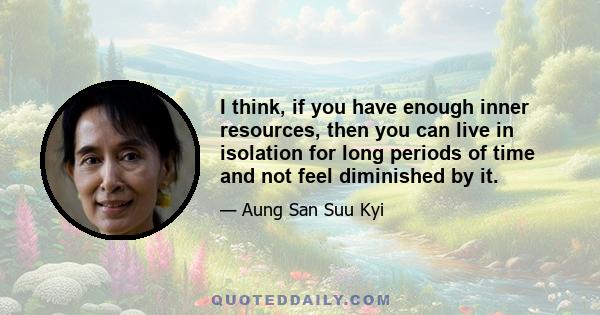 I think, if you have enough inner resources, then you can live in isolation for long periods of time and not feel diminished by it.