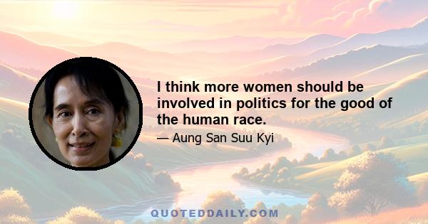 I think more women should be involved in politics for the good of the human race.