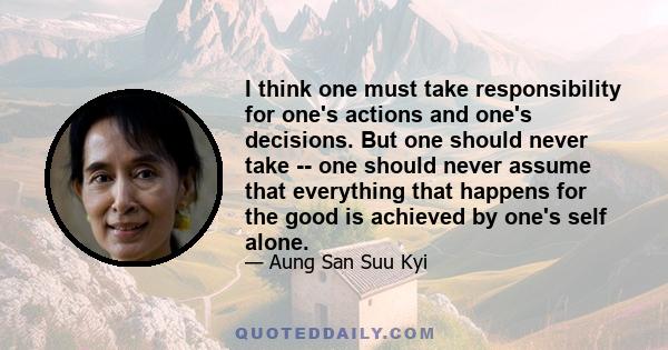 I think one must take responsibility for one's actions and one's decisions. But one should never take -- one should never assume that everything that happens for the good is achieved by one's self alone.