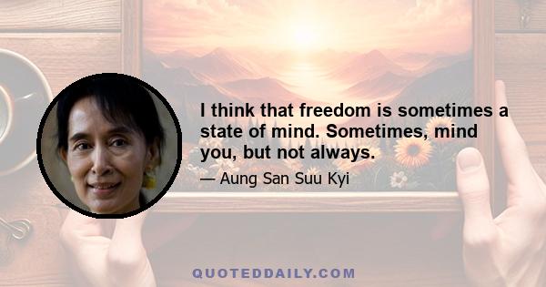 I think that freedom is sometimes a state of mind. Sometimes, mind you, but not always.