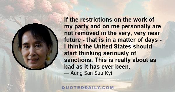 If the restrictions on the work of my party and on me personally are not removed in the very, very near future - that is in a matter of days - I think the United States should start thinking seriously of sanctions. This 