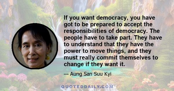 If you want democracy, you have got to be prepared to accept the responsibilities of democracy. The people have to take part. They have to understand that they have the power to move things, and they must really commit