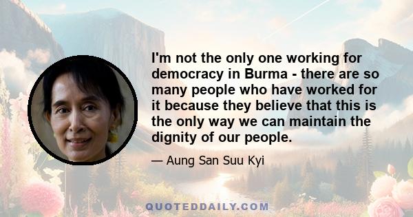 I'm not the only one working for democracy in Burma - there are so many people who have worked for it because they believe that this is the only way we can maintain the dignity of our people.