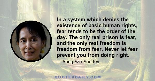 In a system which denies the existence of basic human rights, fear tends to be the order of the day. The only real prison is fear, and the only real freedom is freedom from fear. Never let fear prevent you from doing