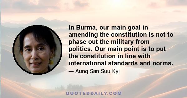 In Burma, our main goal in amending the constitution is not to phase out the military from politics. Our main point is to put the constitution in line with international standards and norms.