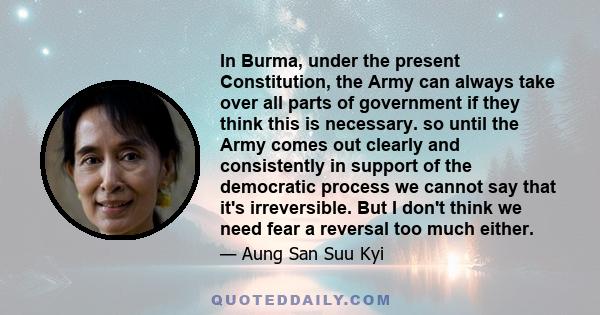 In Burma, under the present Constitution, the Army can always take over all parts of government if they think this is necessary. so until the Army comes out clearly and consistently in support of the democratic process