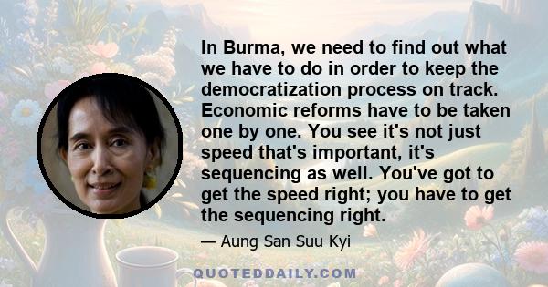 In Burma, we need to find out what we have to do in order to keep the democratization process on track. Economic reforms have to be taken one by one. You see it's not just speed that's important, it's sequencing as